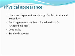 Physical appearance:
• Heads are disproportionately large for their trunks and

extremities
• Facial appearance has been likened to that of a
“wizened old man”.
• Long nails.
• Scaphoid abdomen

 