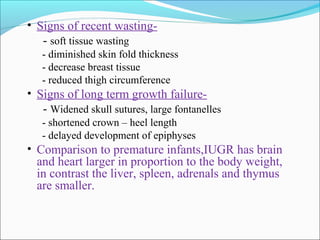 • Signs of recent wasting-

- soft tissue wasting
- diminished skin fold thickness
- decrease breast tissue
- reduced thigh circumference

• Signs of long term growth failure-

- Widened skull sutures, large fontanelles
- shortened crown – heel length
- delayed development of epiphyses

• Comparison to premature infants,IUGR has brain

and heart larger in proportion to the body weight,
in contrast the liver, spleen, adrenals and thymus
are smaller.

 