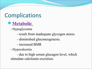 Complications
Metabolic
- Hypoglycemia
- result from inadequate glycogen stores.

- diminished gluconeogenesis.
- increased BMR
- Hypocalcemia
- due to high serum glucagon level, which

stimulate calcitonin excretion.

 