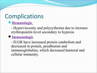Complications
Hematologic

- Hyperviscosity and polycythemia due to increase
erythropoietin level secondary to hypoxia
Immunologic
- IUGR have increased protein catabolism and
decreased in protein, prealbumin and
immunoglobulins, which decreased humoral and
cellular immunity.

 