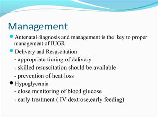 Management
Antenatal diagnosis and management is the key to proper

management of IUGR
Delivery and Resuscitation

- appropriate timing of delivery
- skilled resuscitation should be available
- prevention of heat loss
Hypoglycemia

- close monitoring of blood glucose
- early treatment ( IV dextrose,early feeding)

 