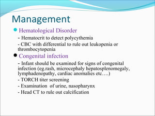 Management
Hematological Disorder

- Hematocrit to detect polycythemia
- CBC with differential to rule out leukopenia or
thrombocytopenia

Congenital infection

- Infant should be examined for signs of congenital

infection (eg.rash, microcephaly hepatosplenomegaly,
lymphadenopathy, cardiac anomalies etc….)
- TORCH titer screening
- Examination of urine, nasopharynx
- Head CT to rule out calcification

 