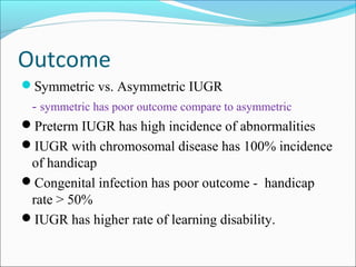 Outcome
Symmetric vs. Asymmetric IUGR

- symmetric has poor outcome compare to asymmetric
Preterm IUGR has high incidence of abnormalities
IUGR with chromosomal disease has 100% incidence
of handicap
Congenital infection has poor outcome - handicap
rate > 50%
IUGR has higher rate of learning disability.

 