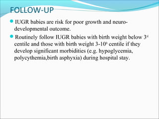 FOLLOW-UP
IUGR babies are risk for poor growth and neuro-

developmental outcome.
Routinely follow IUGR babies with birth weight below 3rd
centile and those with birth weight 3-10th centile if they
develop significant morbidities (e.g. hypoglycemia,
polycythemia,birth asphyxia) during hospital stay.

 