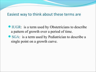 Easiest way to think about these terms are
IUGR: is a term used by Obstetricians to describe

a pattern of growth over a period of time.
SGA: is a term used by Pediatrician to describe a
single point on a growth curve.

 