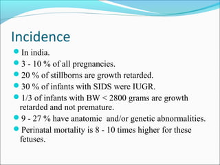Incidence
In india.
3 - 10 % of all pregnancies.
20 % of stillborns are growth retarded.
30 % of infants with SIDS were IUGR.
1/3 of infants with BW < 2800 grams are growth

retarded and not premature.
9 - 27 % have anatomic and/or genetic abnormalities.
Perinatal mortality is 8 - 10 times higher for these
fetuses.

 