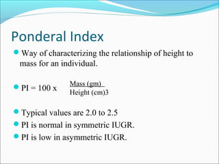 Ponderal Index
Way of characterizing the relationship of height to

mass for an individual.
PI = 100 x

Mass (gm)
Height (cm)3

Typical values are 2.0 to 2.5
PI is normal in symmetric IUGR.
PI is low in asymmetric IUGR.

 