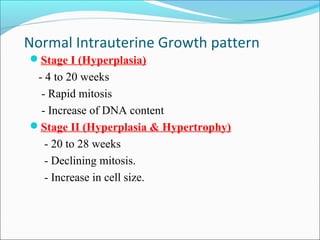 Normal Intrauterine Growth pattern
Stage I (Hyperplasia)

- 4 to 20 weeks
- Rapid mitosis
- Increase of DNA content
Stage II (Hyperplasia & Hypertrophy)
- 20 to 28 weeks
- Declining mitosis.
- Increase in cell size.

 