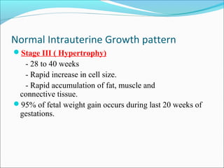 Normal Intrauterine Growth pattern
Stage III ( Hypertrophy)

- 28 to 40 weeks
- Rapid increase in cell size.
- Rapid accumulation of fat, muscle and
connective tissue.
95% of fetal weight gain occurs during last 20 weeks of
gestations.

 