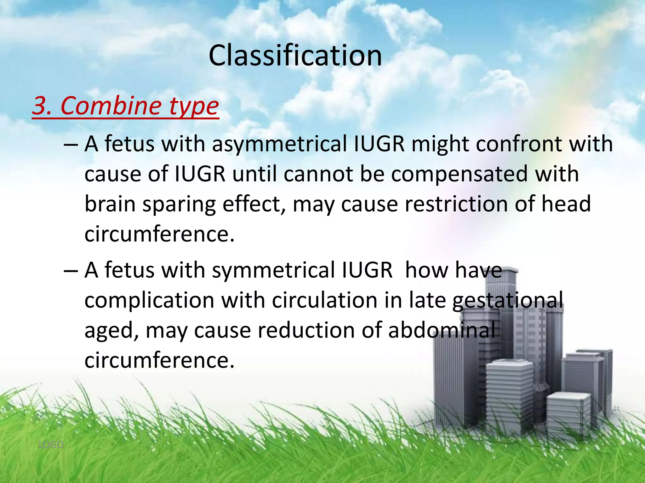 Classification2.Asymmetrical growth restriction75 % of IUGR Infants 	Increase HC/AC ratio : decrease in abdominal size	Brain sparing effects	Occurs in late pregnancy : cellular hypertrophy	Risk for perinatal hypoxia, neonatal hypoglycemia	Good prognosis LOGO