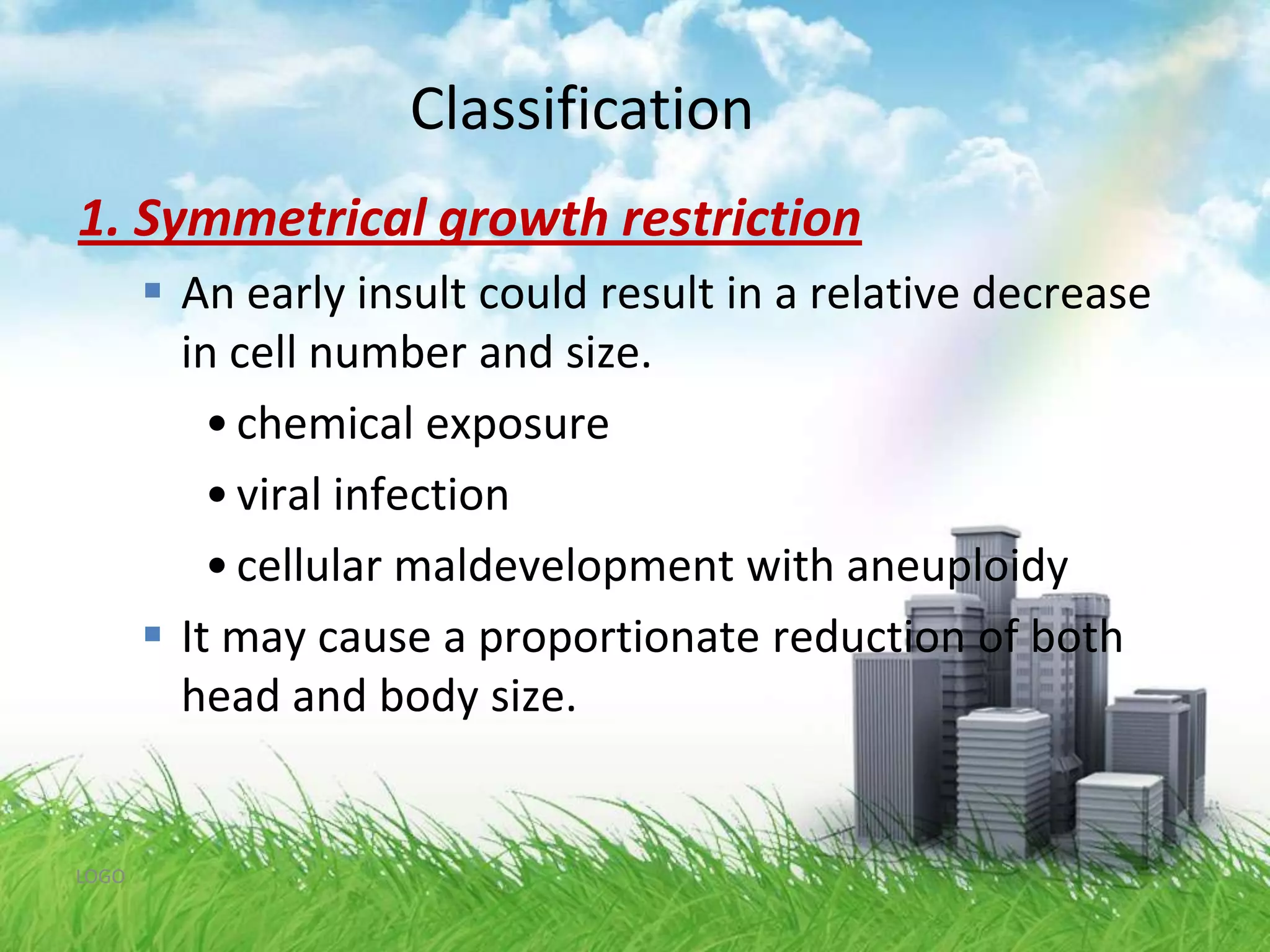Classification1.Symmetrical growth restriction20 % of IUGR Infants proportional decrease in all organsHC/AC ratio is normalOccurs inearly pregnancy : cellular hyperplasiaIncrease risk for long term neurodevelopmental dysfunction