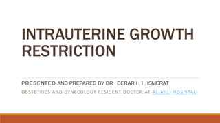 INTRAUTERINE GROWTH
RESTRICTION
PRESENTED AND PREPARED BY DR . DERAR I . I . ISMERAT
OBSTETRICS AND GYNECOLOGY RESIDENT DOCTOR AT AL-AHLI HOSPITAL
 