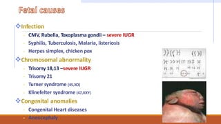 Infection
 CMV, Rubella, Toxoplasma gondii – severe IUGR
 Syphilis, Tuberculosis, Malaria, listeriosis
 Herpes simplex, chicken pox
Chromosomal abnormality
 Trisomy 18,13 –severe IUGR
 Trisomy 21
 Turner syndrome (45,XO(
 Klinefelter syndrome (47,XXY(
Congenital anomalies
 Congenital Heart diseases
 Anencephaly
 