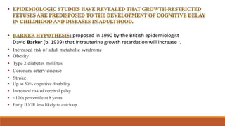 : proposed in 1990 by the British epidemiologist
David Barker (b. 1939) that intrauterine growth retardation will increase :.
• Increased risk of adult metabolic syndrome
• Obesity
• Type 2 diabetes mellitus
• Coronary artery disease
• Stroke
• Up to 50% cognitive disability
• Increased risk of cerebral palsy
• <10th percentile at 8 years
• Early IUGR less likely to catch up
 