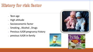 – Teen age
– High altitude
– Socioeconomic factor
– Smoking , Alcohol , Drugs
– Previous IUGR pregnancy history
– previous IUGR in family
 