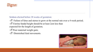 Seldom elicited before 28 weeks of gestation:
. Failure of fetus and uterus to grow at the normal rate over a 4 week period;
.Uterine fundal height should be at least 2cm less than
expected for the length of gestation;
.Poor maternal weight gain;
. Diminished fetal movements.
 