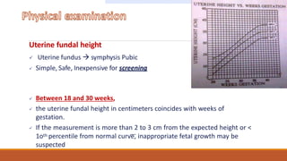 Uterine fundal height
 Uterine fundus  symphysis Pubic
 Simple, Safe, Inexpensive for screening
 Between 18 and 30 weeks,
 the uterine fundal height in centimeters coincides with weeks of
gestation.
 If the measurement is more than 2 to 3 cm from the expected height or <
1oth percentile from normal curve, inappropriate fetal growth may be
suspected
 