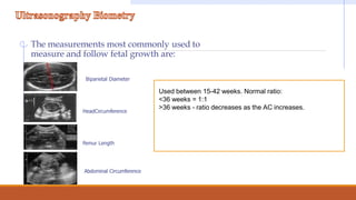 The measurements most commonly used to
measure and follow fetal growth are:
Biparietal Diameter
HeadCircumference
Femur Length
Abdominal Circumference
Used between 15-42 weeks. Normal ratio:
<36 weeks = 1:1
>36 weeks - ratio decreases as the AC increases.
 