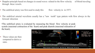 • Doppler principle based on changes in sound waves related to the flow velocity of blood traveling
through these vessels.
• The umbilical artery was first used to study this flow velocity in in 1977.
• The umbilical arterial waveform usually has a "saw tooth" type pattern with flow always in the
forward direction
•The umbilical artery is evaluated by measuring the blood flow velocity at peak
systole (maximal contraction of the heart) and peak diastole (maximal relaxation of
the heart).
• These values are then
computed to derive a
ratio.
 