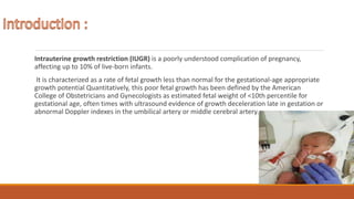 Intrauterine growth restriction (IUGR) is a poorly understood complication of pregnancy,
affecting up to 10% of live-born infants.
It is characterized as a rate of fetal growth less than normal for the gestational-age appropriate
growth potential Quantitatively, this poor fetal growth has been defined by the American
College of Obstetricians and Gynecologists as estimated fetal weight of <10th percentile for
gestational age, often times with ultrasound evidence of growth deceleration late in gestation or
abnormal Doppler indexes in the umbilical artery or middle cerebral artery.
 