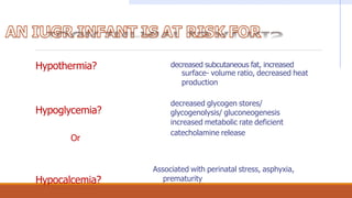 Hypothermia?
Hypoglycemia?
Or
Hypocalcemia?
decreased subcutaneous fat, increased
surface- volume ratio, decreased heat
production
decreased glycogen stores/
glycogenolysis/ gluconeogenesis
increased metabolic rate deficient
catecholamine release
Associated with perinatal stress, asphyxia,
prematurity
 