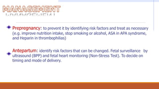 Prepregnancy: to prevent it by identifying risk factors and treat as necessary
(e.g. improve nutrition intake, stop smoking or alcohol, ASA in APA syndrome,
and Heparin in thrombophilias)
Antepartum: identify risk factors that can be changed. Fetal surveillance by
ultrasound (BPP) and fetal heart monitoring (Non-Stress Test). To decide on
timing and mode of delivery.
 