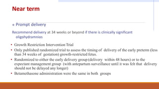 Near term
 Prompt delivery
Recommend delivery at 34 weeks or beyond if there is clinically significant
oligohydramnios
• Growth Restriction Intervention Trial
• Only published randomized trial to assess the timing of delivery of the early preterm (less
than 34 weeks of gestation) growth-restricted fetus.
• Randomized to either the early delivery group (delivery within 48 hours) or to the
expectant management group (with antepartum surveillance until it was felt that delivery
should not be delayed any longer)
• Betamethasone administration were the same in both groups
 
