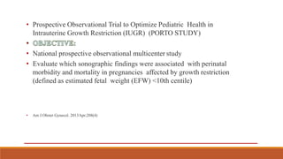 • Prospective Observational Trial to Optimize Pediatric Health in
Intrauterine Growth Restriction (IUGR) (PORTO STUDY)
• National prospective observational multicenter study
• Evaluate which sonographic findings were associated with perinatal
morbidity and mortality in pregnancies affected by growth restriction
(defined as estimated fetal weight (EFW) <10th centile)
• Am J Obstet Gynecol. 2013Apr;208(4)
 