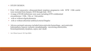 • STUDY DESIGN:
• Over 1100 consecutive ultrasound-dated singleton pregnancies with EFW <10th centile
were recruited from January 2010 through June 2012.
• A range of IUGR definitions were used, including EFW orabdominal
circumference <10th, <5th, or <3rd centiles
• with or without oligohydramnios
• with or without abnormal umbilical arterial Doppler
• Adverse perinatal outcomes included intraventricular hemorrhage, periventricular
leukomalacia, hypoxic ischemic encephalopathy, necrotizing enterocolitis,
bronchopulmonary dysplasia, sepsis, and death
• Am J Obstet Gynecol. 2013Apr;208(4)
 