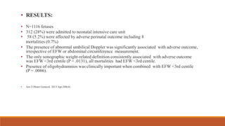 • RESULTS:
• N=1116 fetuses
• 312 (28%) were admitted to neonatal intensive care unit
• 58 (5.2%) were affected by adverse perinatal outcome including 8
mortalities (0.7%)
• The presence of abnormal umbilical Doppler was significantly associated with adverse outcome,
irrespective of EFW or abdominal circumference measurement.
• The only sonographic weight-related definition consistently associated with adverse outcome
was EFW <3rd centile (P = .0131), all mortalities had EFW <3rd centile.
• Presence of oligohydramnios was clinically important when combined with EFW <3rd centile
(P = .0066).
• Am J Obstet Gynecol. 2013 Apr;208(4)
 