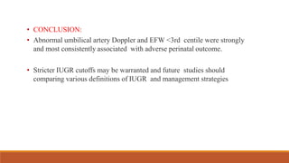 • CONCLUSION:
• Abnormal umbilical artery Doppler and EFW <3rd centile were strongly
and most consistently associated with adverse perinatal outcome.
• Stricter IUGR cutoffs may be warranted and future studies should
comparing various definitions of IUGR and management strategies
 