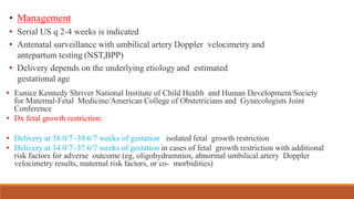 • Management
• Serial US q 2-4 weeks is indicated
• Antenatal surveillance with umbilical artery Doppler velocimetry and
antepartum testing (NST,BPP)
• Delivery depends on the underlying etiology and estimated
gestational age
• Eunice Kennedy Shriver National Institute of Child Health and Human Development/Society
for Maternal-Fetal Medicine/American College of Obstetricians and Gynecologists Joint
Conference
• Dx fetal growth restriction:
• Delivery at 38 0/7–39 6/7 weeks of gestation isolated fetal growth restriction
• Delivery at 34 0/7–37 6/7 weeks of gestation in cases of fetal growth restriction with additional
risk factors for adverse outcome (eg, oligohydramnios, abnormal umbilical artery Doppler
velocimetry results, maternal risk factors, or co- morbidities)
 