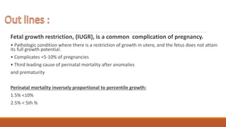 Fetal growth restriction, (IUGR), is a common complication of pregnancy.
• Pathologic condition where there is a restriction of growth in utero, and the fetus does not attain
its full growth potential.
• Complicates ≈5-10% of pregnancies
• Third leading cause of perinatal mortality after anomalies
and prematurity
Perinatal mortality inversely proportional to percentile growth:
1.5% <10%
2.5% < 5th %
 
