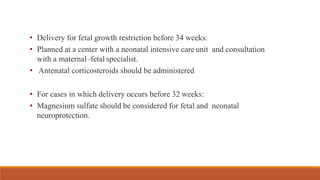 • Delivery for fetal growth restriction before 34 weeks:
• Planned at a center with a neonatal intensive care unit and consultation
with a maternal–fetal specialist.
• Antenatal corticosteroids should be administered
• For cases in which delivery occurs before 32 weeks:
• Magnesium sulfate should be considered for fetal and neonatal
neuroprotection.
 