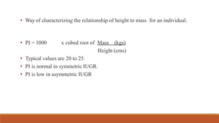 • Way of characterizing the relationship of height to mass for an individual.
• PI = 1000 x cubed root of Mass (kgs)
Height (cms)
• Typical values are 20 to 25.
• PI is normal in symmetric IUGR.
• PI is low in asymmetric IUGR
 