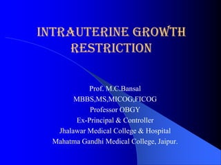 Intrauterine Growth
     Restriction

           Prof. M.C.Bansal
       MBBS,MS,MICOG,FICOG
           Professor OBGY
       Ex-Principal & Controller
  Jhalawar Medical College & Hospital
 Mahatma Gandhi Medical College, Jaipur.
 