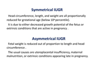 Symmetrical IUGR
Head circumference, length, and weight are all proportionally
reduced for grstational age (below 10th percentile).
It is due to either decreased growth potential of the fetus or
extrinsic conditions that are active in pregnancy .
Asymmetrical IUGR
Fetal weight is reduced out of proportion to length and head
circumference .
The usual causes are uteroplacental insufficiency, maternal
malnutrition, or extrinsic conditions appearing late in pregnancy.
 