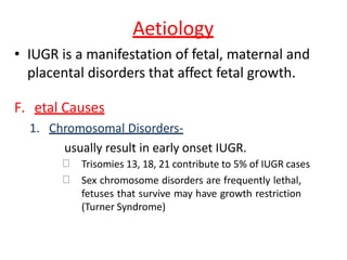 Aetiology
• IUGR is a manifestation of fetal, maternal and
placental disorders that affect fetal growth.
F. etal Causes
1. Chromosomal Disorders-
usually result in early onset IUGR.
Trisomies 13, 18, 21 contribute to 5% of IUGR cases
Sex chromosome disorders are frequently lethal,
fetuses that survive may have growth restriction
(Turner Syndrome)
 