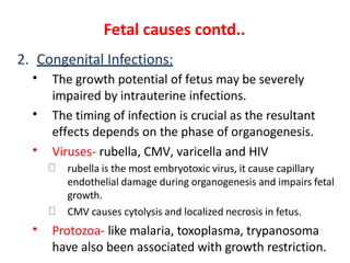 Fetal causes contd..
2. Congenital Infections:
• The growth potential of fetus may be severely
impaired by intrauterine infections.
The timing of infection is crucial as the resultant
effects depends on the phase of organogenesis.
Viruses- rubella, CMV, varicella and HIV
•
•
rubella is the most embryotoxic virus, it cause capillary
endothelial damage during organogenesis and impairs fetal
growth.
CMV causes cytolysis and localized necrosis in fetus.
• Protozoa- like malaria, toxoplasma, trypanosoma
have also been associated with growth restriction.
 