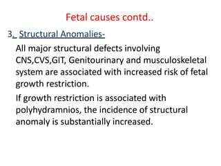 Fetal causes contd..
3. Structural Anomalies-
All major structural defects involving
CNS,CVS,GIT, Genitourinary and musculoskeletal
system are associated with increased risk of fetal
growth restriction.
If growth restriction is associated with
polyhydramnios, the incidence of structural
anomaly is substantially increased.
 