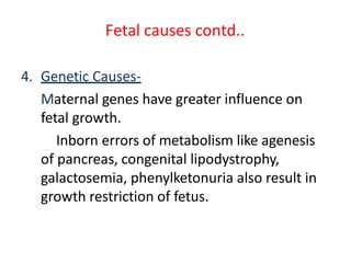 Fetal causes contd..
4. Genetic Causes-
Maternal genes have greater influence on
fetal growth.
Inborn errors of metabolism like agenesis
of pancreas, congenital lipodystrophy,
galactosemia, phenylketonuria also result in
growth restriction of fetus.
 