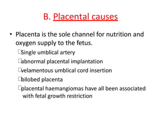 B. Placental causes
• Placenta is the sole channel for nutrition and
oxygen supply to the fetus.
Single umblical artery
abnormal placental implantation
velamentous umblical cord insertion
bilobed placenta
placental haemangiomas have all been associated
with fetal growth restriction
 
