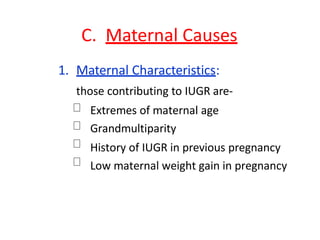 C. Maternal Causes
1. Maternal Characteristics:
those contributing to IUGR are-
Extremes of maternal age
Grandmultiparity
History of IUGR in previous pregnancy
Low maternal weight gain in pregnancy
 
