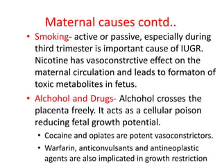 Maternal causes contd..
• Smoking- active or passive, especially during
third trimester is important cause of IUGR.
Nicotine has vasoconstrctive effect on the
maternal circulation and leads to formaton of
toxic metabolites in fetus.
• Alchohol and Drugs- Alchohol crosses the
placenta freely. It acts as a cellular poison
reducing fetal growth potential.
• Cocaine and opiates are potent vasoconstrictors.
• Warfarin, anticonvulsants and antineoplastic
agents are also implicated in growth restriction
 