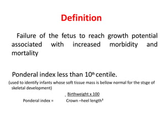 Definition
Failure of the fetus to reach growth potential
associated with increased morbidity and
mortality
Ponderal index less than 10th centile.
(used to identify infants whose soft tissue mass is bellow normal for the stsge of
skeletal development)
Birthweight x 100
Ponderal index = Crown –heel length³
 