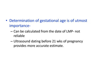 • Determination of gestational age is of utmost
importance-
– Can be calculated from the date of LMP- not
reliable
– Ultrasound dating before 21 wks of pregnancy
provides more accurate estimate.
 