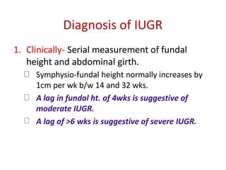 Diagnosis of IUGR
1. Clinically- Serial measurement of fundal
height and abdominal girth.
Symphysio-fundal height normally increases by
1cm per wk b/w 14 and 32 wks.
A lag in fundal ht. of 4wks is suggestive of
moderate IUGR.
A lag of >6 wks is suggestive of severe IUGR.
 