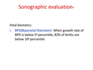 Sonographic evaluation-
Fetal biometry:
i. BPD(Biparietal Diameter)- When growth rate of
BPD is below 5th percentile, 82% of births are
below 10th percentile
 