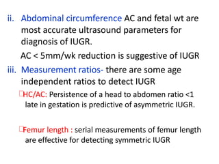 ii. Abdominal circumference AC and fetal wt are
most accurate ultrasound parameters for
diagnosis of IUGR.
AC < 5mm/wk reduction is suggestive of IUGR
iii. Measurement ratios- there are some age
independent ratios to detect IUGR
HC/AC: Persistence of a head to abdomen ratio <1
late in gestation is predictive of asymmetric IUGR.
Femur length : serial measurements of femur length
are effective for detecting symmetric IUGR
 