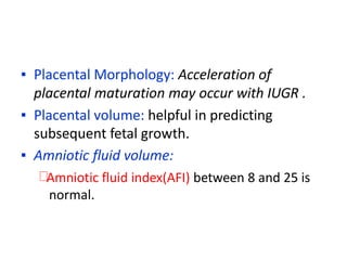 ▪ Placental Morphology: Acceleration of
placental maturation may occur with IUGR .
▪ Placental volume: helpful in predicting
subsequent fetal growth.
▪ Amniotic fluid volume:
Amniotic fluid index(AFI) between 8 and 25 is
normal.
 